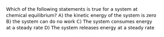 Which of the following statements is true for a system at chemical equilibrium? A) the kinetic energy of the system is zero B) the system can do no work C) The system consumes energy at a steady rate D) The system releases energy at a steady rate