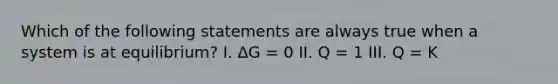 Which of the following statements are always true when a system is at equilibrium? I. ΔG = 0 II. Q = 1 III. Q = K