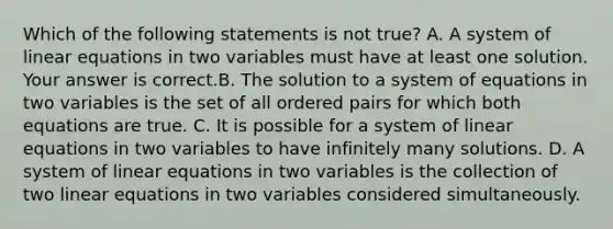 Which of the following statements is not​ true? A. A system of linear equations in two variables must have at least one solution. Your answer is correct.B. The solution to a system of equations in two variables is the set of all ordered pairs for which both equations are true. C. It is possible for a system of linear equations in two variables to have infinitely many solutions. D. A system of linear equations in two variables is the collection of two linear equations in two variables considered simultaneously.