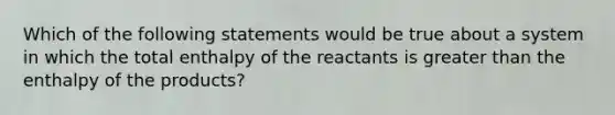 Which of the following statements would be true about a system in which the total enthalpy of the reactants is greater than the enthalpy of the products?