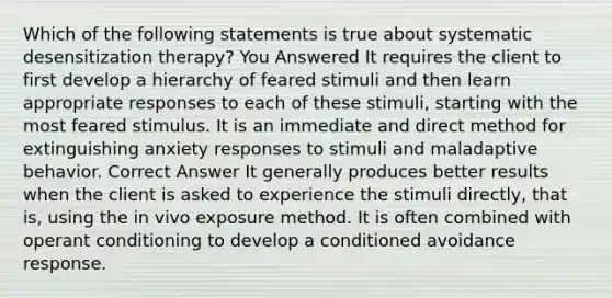 Which of the following statements is true about systematic desensitization therapy? You Answered It requires the client to first develop a hierarchy of feared stimuli and then learn appropriate responses to each of these stimuli, starting with the most feared stimulus. It is an immediate and direct method for extinguishing anxiety responses to stimuli and maladaptive behavior. Correct Answer It generally produces better results when the client is asked to experience the stimuli directly, that is, using the in vivo exposure method. It is often combined with operant conditioning to develop a conditioned avoidance response.