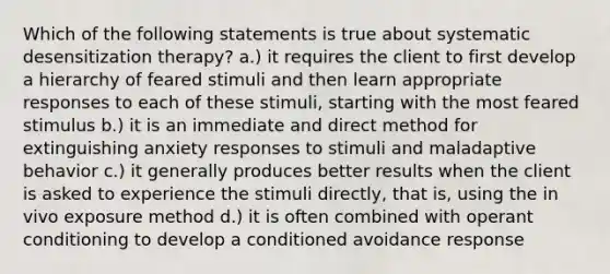 Which of the following statements is true about systematic desensitization therapy? a.) it requires the client to first develop a hierarchy of feared stimuli and then learn appropriate responses to each of these stimuli, starting with the most feared stimulus b.) it is an immediate and direct method for extinguishing anxiety responses to stimuli and maladaptive behavior c.) it generally produces better results when the client is asked to experience the stimuli directly, that is, using the in vivo exposure method d.) it is often combined with operant conditioning to develop a conditioned avoidance response