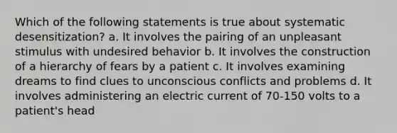 Which of the following statements is true about systematic desensitization? a. It involves the pairing of an unpleasant stimulus with undesired behavior b. It involves the construction of a hierarchy of fears by a patient c. It involves examining dreams to find clues to unconscious conflicts and problems d. It involves administering an electric current of 70-150 volts to a patient's head