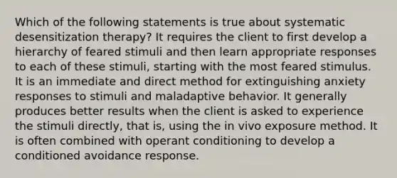 Which of the following statements is true about systematic desensitization therapy? It requires the client to first develop a hierarchy of feared stimuli and then learn appropriate responses to each of these stimuli, starting with the most feared stimulus. It is an immediate and direct method for extinguishing anxiety responses to stimuli and maladaptive behavior. It generally produces better results when the client is asked to experience the stimuli directly, that is, using the in vivo exposure method. It is often combined with operant conditioning to develop a conditioned avoidance response.