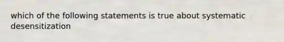 which of the following statements is true about systematic desensitization