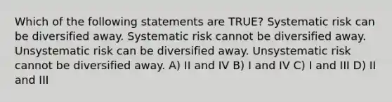 Which of the following statements are TRUE? Systematic risk can be diversified away. Systematic risk cannot be diversified away. Unsystematic risk can be diversified away. Unsystematic risk cannot be diversified away. A) II and IV B) I and IV C) I and III D) II and III