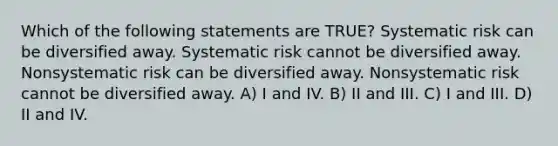 Which of the following statements are TRUE? Systematic risk can be diversified away. Systematic risk cannot be diversified away. Nonsystematic risk can be diversified away. Nonsystematic risk cannot be diversified away. A) I and IV. B) II and III. C) I and III. D) II and IV.