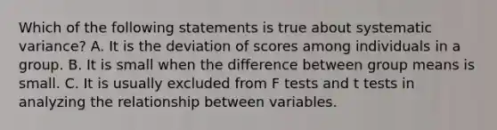 Which of the following statements is true about systematic variance? A. It is the deviation of scores among individuals in a group. B. It is small when the difference between group means is small. C. It is usually excluded from F tests and t tests in analyzing the relationship between variables.