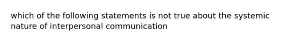 which of the following statements is not true about the systemic nature of <a href='https://www.questionai.com/knowledge/kYcZI9dsWF-interpersonal-communication' class='anchor-knowledge'>interpersonal communication</a>