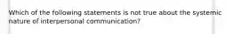 Which of the following statements is not true about the systemic nature of interpersonal communication?