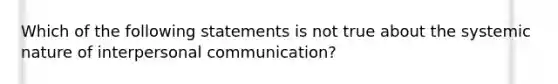 Which of the following statements is not true about the systemic nature of interpersonal communication?