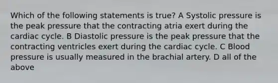 Which of the following statements is true? A Systolic pressure is the peak pressure that the contracting atria exert during the cardiac cycle. B Diastolic pressure is the peak pressure that the contracting ventricles exert during the cardiac cycle. C Blood pressure is usually measured in the brachial artery. D all of the above