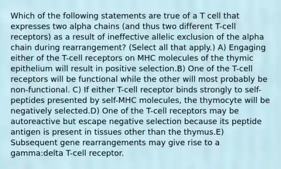 Which of the following statements are true of a T cell that expresses two alpha chains (and thus two different T-cell receptors) as a result of ineffective allelic exclusion of the alpha chain during rearrangement? (Select all that apply.) A) Engaging either of the T-cell receptors on MHC molecules of the thymic epithelium will result in positive selection.B) One of the T-cell receptors will be functional while the other will most probably be non-functional. C) If either T-cell receptor binds strongly to self-peptides presented by self-MHC molecules, the thymocyte will be negatively selected.D) One of the T-cell receptors may be autoreactive but escape negative selection because its peptide antigen is present in tissues other than the thymus.E) Subsequent gene rearrangements may give rise to a gamma:delta T-cell receptor.