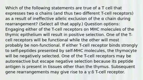 Which of the following statements are true of a T cell that expresses two α chains (and thus two different T-cell receptors) as a result of ineffective allelic exclusion of the α chain during rearrangement? (Select all that apply.) Question options: Engaging either of the T-cell receptors on MHC molecules of the thymic epithelium will result in positive selection. One of the T-cell receptors will be functional while the other will most probably be non-functional. If either T-cell receptor binds strongly to self-peptides presented by self-MHC molecules, the thymocyte will be negatively selected. One of the T-cell receptors may be autoreactive but escape negative selection because its peptide antigen is present in tissues other than the thymus. Subsequent gene rearrangements may give rise to a γ:δ T-cell receptor.