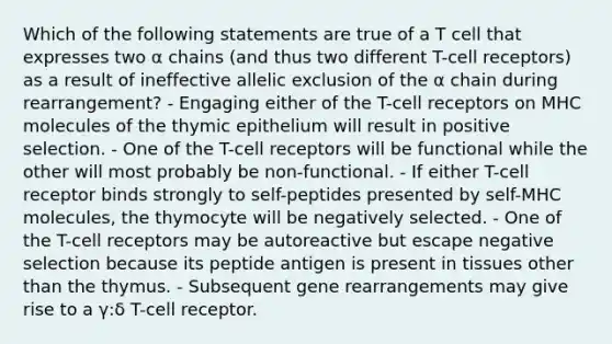 Which of the following statements are true of a T cell that expresses two α chains (and thus two different T-cell receptors) as a result of ineffective allelic exclusion of the α chain during rearrangement? - Engaging either of the T-cell receptors on MHC molecules of the thymic epithelium will result in positive selection. - One of the T-cell receptors will be functional while the other will most probably be non-functional. - If either T-cell receptor binds strongly to self-peptides presented by self-MHC molecules, the thymocyte will be negatively selected. - One of the T-cell receptors may be autoreactive but escape negative selection because its peptide antigen is present in tissues other than the thymus. - Subsequent gene rearrangements may give rise to a γ:δ T-cell receptor.