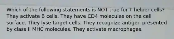 Which of the following statements is NOT true for T helper cells? They activate B cells. They have CD4 molecules on the cell surface. They lyse target cells. They recognize antigen presented by class II MHC molecules. They activate macrophages.