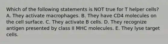 Which of the following statements is NOT true for T helper cells? A. They activate macrophages. B. They have CD4 molecules on the cell surface. C. They activate B cells. D. They recognize antigen presented by class II MHC molecules. E. They lyse target cells.