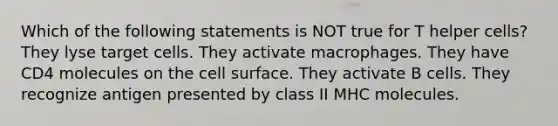 Which of the following statements is NOT true for T helper cells? They lyse target cells. They activate macrophages. They have CD4 molecules on the cell surface. They activate B cells. They recognize antigen presented by class II MHC molecules.