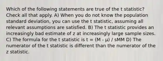 Which of the following statements are true of the t statistic? Check all that apply. A) When you do not know the population standard deviation, you can use the t statistic, assuming all relevant assumptions are satisfied. B) The t statistic provides an increasingly bad estimate of z at increasingly large sample sizes. C) The formula for the t statistic is t = (M - μ) / sMM D) The numerator of the t statistic is different than the numerator of the z statistic.