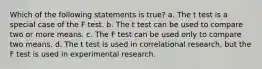 Which of the following statements is true? a. The t test is a special case of the F test. b. The t test can be used to compare two or more means. c. The F test can be used only to compare two means. d. The t test is used in correlational research, but the F test is used in experimental research.