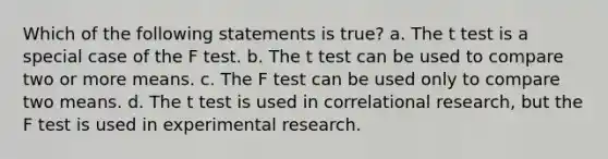 Which of the following statements is true? a. The t test is a special case of the F test. b. The t test can be used to compare two or more means. c. The F test can be used only to compare two means. d. The t test is used in correlational research, but the F test is used in experimental research.