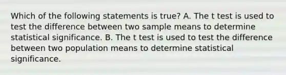 Which of the following statements is true? A. The t test is used to test the difference between two sample means to determine statistical significance. B. The t test is used to test the difference between two population means to determine statistical significance.