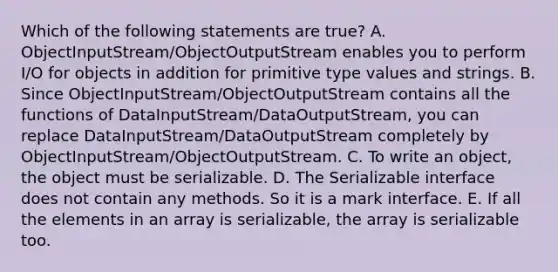 Which of the following statements are true? A. ObjectInputStream/ObjectOutputStream enables you to perform I/O for objects in addition for primitive type values and strings. B. Since ObjectInputStream/ObjectOutputStream contains all the functions of DataInputStream/DataOutputStream, you can replace DataInputStream/DataOutputStream completely by ObjectInputStream/ObjectOutputStream. C. To write an object, the object must be serializable. D. The Serializable interface does not contain any methods. So it is a mark interface. E. If all the elements in an array is serializable, the array is serializable too.