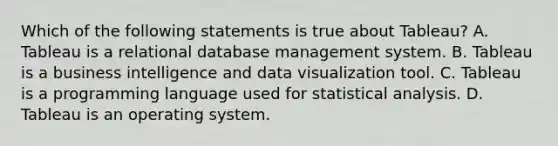 Which of the following statements is true about Tableau? A. Tableau is a relational database management system. B. Tableau is a business intelligence and data visualization tool. C. Tableau is a programming language used for statistical analysis. D. Tableau is an operating system.