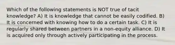 Which of the following statements is NOT true of tacit knowledge? A) It is knowledge that cannot be easily codified. B) It is concerned with knowing how to do a certain task. C) It is regularly shared between partners in a non-equity alliance. D) It is acquired only through actively participating in the process.