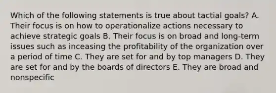 Which of the following statements is true about tactial goals? A. Their focus is on how to operationalize actions necessary to achieve strategic goals B. Their focus is on broad and long-term issues such as inceasing the profitability of the organization over a period of time C. They are set for and by top managers D. They are set for and by the boards of directors E. They are broad and nonspecific