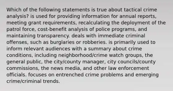 Which of the following statements is true about tactical crime analysis? is used for providing information for annual reports, meeting grant requirements, recalculating the deployment of the patrol force, cost-benefit analysis of police programs, and maintaining transparency. deals with immediate criminal offenses, such as burglaries or robberies. is primarily used to inform relevant audiences with a summary about crime conditions, including neighborhood/crime watch groups, the general public, the city/county manager, city councils/county commissions, the news media, and other law enforcement officials. focuses on entrenched crime problems and emerging crime/criminal trends.