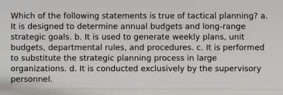 Which of the following statements is true of tactical planning? a. It is designed to determine annual budgets and long-range strategic goals. b. It is used to generate weekly plans, unit budgets, departmental rules, and procedures. c. It is performed to substitute the strategic planning process in large organizations. d. It is conducted exclusively by the supervisory personnel.