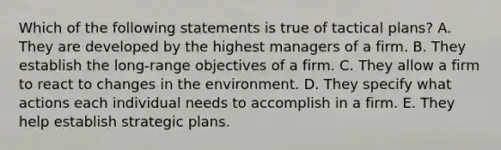 Which of the following statements is true of tactical plans? A. They are developed by the highest managers of a firm. B. They establish the long-range objectives of a firm. C. They allow a firm to react to changes in the environment. D. They specify what actions each individual needs to accomplish in a firm. E. They help establish strategic plans.