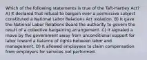 Which of the following statements is true of the Taft-Hartley Act? A) It declared that refusal to bargain over a permissive subject constituted a National Labor Relations Act violation. B) It gave the National Labor Relations Board the authority to govern the result of a collective bargaining arrangement. C) It signaled a move by the government away from unconditional support for labor toward a balance of rights between labor and management. D) It allowed employees to claim compensation from employers for services not performed.