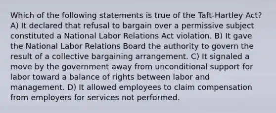 Which of the following statements is true of the Taft-Hartley Act? A) It declared that refusal to bargain over a permissive subject constituted a National Labor Relations Act violation. B) It gave the National Labor Relations Board the authority to govern the result of a collective bargaining arrangement. C) It signaled a move by the government away from unconditional support for labor toward a balance of rights between labor and management. D) It allowed employees to claim compensation from employers for services not performed.