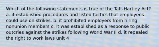 Which of the following statements is true of the Taft-Hartley Act? a. it established procedures and listed tactics that employees could use on strikes. b. it prohibited employers from hiring nonunion members c. it was established as a response to public outcries against the strikes following World War II d. it repealed the right to work laws unit 4