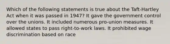 Which of the following statements is true about the Taft-Hartley Act when it was passed in 1947? It gave the government control over the unions. It included numerous pro-union measures. It allowed states to pass right-to-work laws. It prohibited wage discrimination based on race