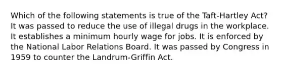 Which of the following statements is true of the Taft-Hartley Act? It was passed to reduce the use of illegal drugs in the workplace. It establishes a minimum hourly wage for jobs. It is enforced by the National Labor Relations Board. It was passed by Congress in 1959 to counter the Landrum-Griffin Act.