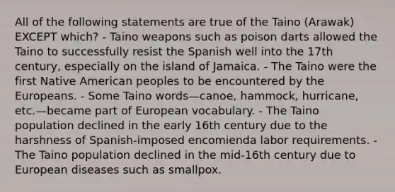 All of the following statements are true of the Taino (Arawak) EXCEPT which? - Taino weapons such as poison darts allowed the Taino to successfully resist the Spanish well into the 17th century, especially on the island of Jamaica. - The Taino were the first Native American peoples to be encountered by the Europeans. - Some Taino words—canoe, hammock, hurricane, etc.—became part of European vocabulary. - The Taino population declined in the early 16th century due to the harshness of Spanish-imposed encomienda labor requirements. - The Taino population declined in the mid-16th century due to European diseases such as smallpox.