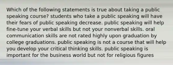 Which of the following statements is true about taking a public speaking course? students who take a public speaking will have their fears of public speaking decrease. public speaking will help fine-tune your verbal skills but not your nonverbal skills. oral communication skills are not rated highly upon graduation by college graduations. public speaking is not a course that will help you develop your critical thinking skills. public speaking is important for the business world but not for religious figures