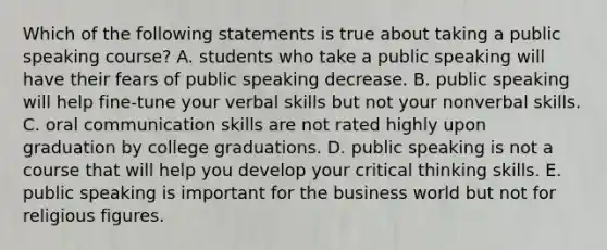 Which of the following statements is true about taking a public speaking course? A. students who take a public speaking will have their fears of public speaking decrease. B. public speaking will help fine-tune your verbal skills but not your nonverbal skills. C. oral communication skills are not rated highly upon graduation by college graduations. D. public speaking is not a course that will help you develop your critical thinking skills. E. public speaking is important for the business world but not for religious figures.