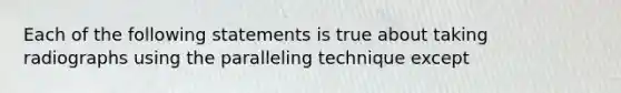 Each of the following statements is true about taking radiographs using the paralleling technique except