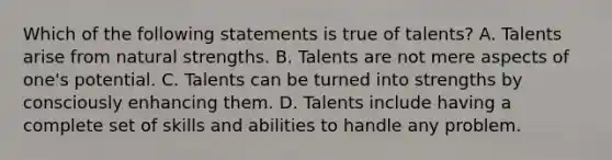 Which of the following statements is true of talents? A. Talents arise from natural strengths. B. Talents are not mere aspects of one's potential. C. Talents can be turned into strengths by consciously enhancing them. D. Talents include having a complete set of skills and abilities to handle any problem.