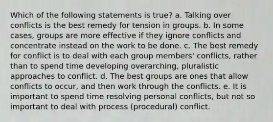 Which of the following statements is true? a. Talking over conflicts is the best remedy for tension in groups. b. In some cases, groups are more effective if they ignore conflicts and concentrate instead on the work to be done. c. The best remedy for conflict is to deal with each group members' conflicts, rather than to spend time developing overarching, pluralistic approaches to conflict. d. The best groups are ones that allow conflicts to occur, and then work through the conflicts. e. It is important to spend time resolving personal conflicts, but not so important to deal with process (procedural) conflict.