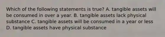 Which of the following statements is true? A. tangible assets will be consumed in over a year. B. tangible assets lack physical substance C. tangible assets will be consumed in a year or less D. tangible assets have physical substance