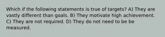 Which if the following statements is true of targets? A) They are vastly different than goals. B) They motivate high achievement. C) They are not required. D) They do not need to be be measured.