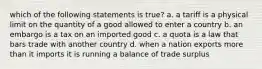 which of the following statements is true? a. a tariff is a physical limit on the quantity of a good allowed to enter a country b. an embargo is a tax on an imported good c. a quota is a law that bars trade with another country d. when a nation exports more than it imports it is running a balance of trade surplus