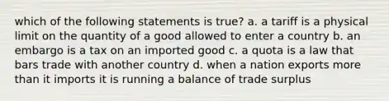 which of the following statements is true? a. a tariff is a physical limit on the quantity of a good allowed to enter a country b. an embargo is a tax on an imported good c. a quota is a law that bars trade with another country d. when a nation exports more than it imports it is running a balance of trade surplus