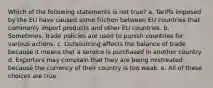 Which of the following statements is not true? a. Tariffs imposed by the EU have caused some friction between EU countries that commonly import products and other EU countries. b. Sometimes, trade policies are used to punish countries for various actions. c. Outsourcing affects the balance of trade because it means that a service is purchased in another country. d. Exporters may complain that they are being mistreated because the currency of their country is too weak. e. All of these choices are true.