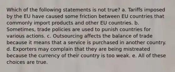 Which of the following statements is not true? a. Tariffs imposed by the EU have caused some friction between EU countries that commonly import products and other EU countries. b. Sometimes, trade policies are used to punish countries for various actions. c. Outsourcing affects the balance of trade because it means that a service is purchased in another country. d. Exporters may complain that they are being mistreated because the currency of their country is too weak. e. All of these choices are true.